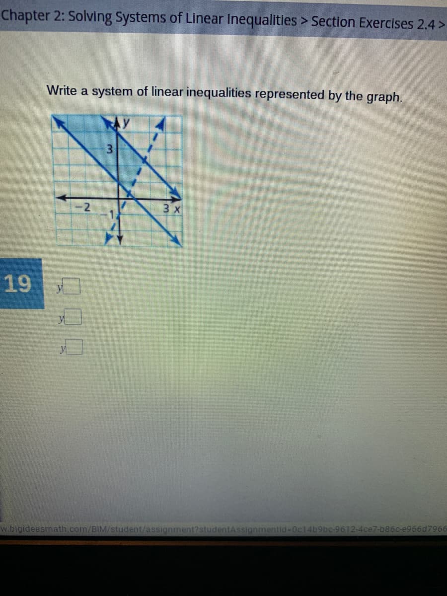 Chapter 2: Solving Systems of Linear Inequalities > Section Exercises 2.4 >
Write a system of linear inequalities represented by the graph.
3.
-2
3 x
19
w.bigideasmath.com/BIM/student/assignment?studentAssignmentid-0cl4b9bc-9612-4ce7-b86c-e966d7966
