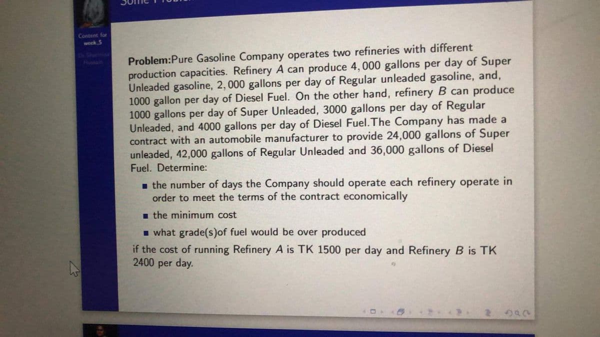 Content for
week 5
Problem:Pure Gasoline Company operates two refineries with different
production capacities. Refinery A can produce 4, 000 gallons per day of Super
Unleaded gasoline, 2, 000 gallons per day of Regular unleaded gasoline, and,
1000 gallon per day of Diesel Fuel. On the other hand, refinery B can produce
1000 gallons per day of Super Unleaded, 3000 gallons per day of Regular
Unleaded, and 4000 gallons per day of Diesel Fuel. The Company has made a
contract with an automobile manufacturer to provide 24,000 gallons of Super
unleaded, 42,000 gallons of Regular Unleaded and 36,000 gallons of Diesel
Fuel. Determine:
Dr Shormint
Hussain
- the number of days the Company should operate each refinery operate in
order to meet the terms of the contract economically
i the minimum cost
I what grade(s)of fuel would be over produced
if the cost of running Refinery A is TK 1500 per day and Refinery B is TK
2400 per day.
