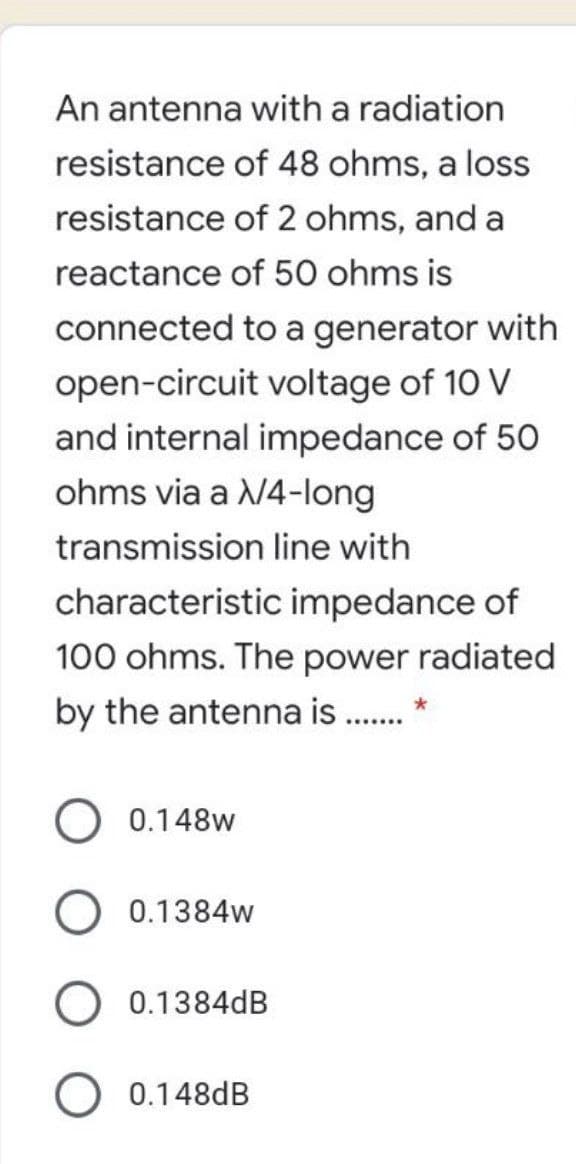 An antenna with a radiation
resistance of 48 ohms, a loss
resistance of 2 ohms, and a
reactance of 50 ohms is
connected to a generator with
open-circuit voltage of 10 V
and internal impedance of 50
ohms via a /4-long
transmission line with
characteristic impedance of
100 ohms. The power radiated
by the antenna is . *
0.148w
0.1384w
0.1384dB
0.148dB
