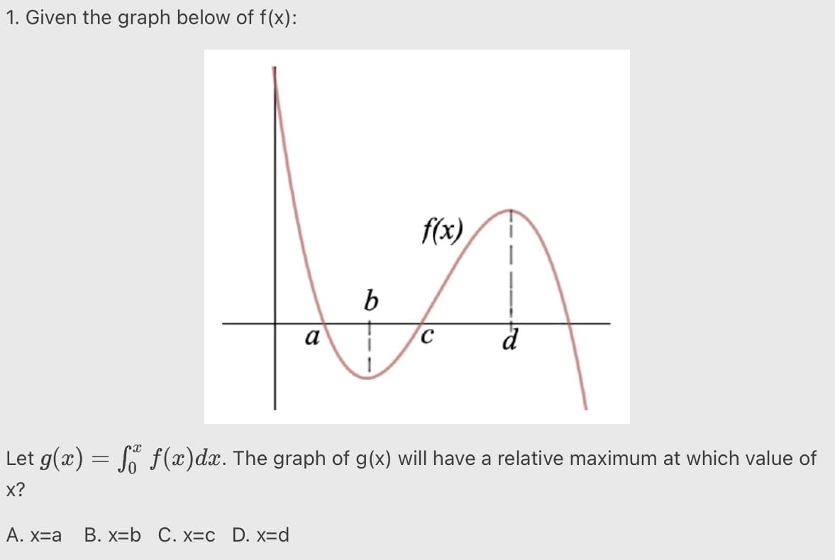 1. Given the graph below of f(x):
f(x)
b
d
Let g(x) = So f (x)dx. The graph of g(x) will have a relative maximum at which value of
х?
Α. Χ a
B. x=b C. x=c _D. x=d
