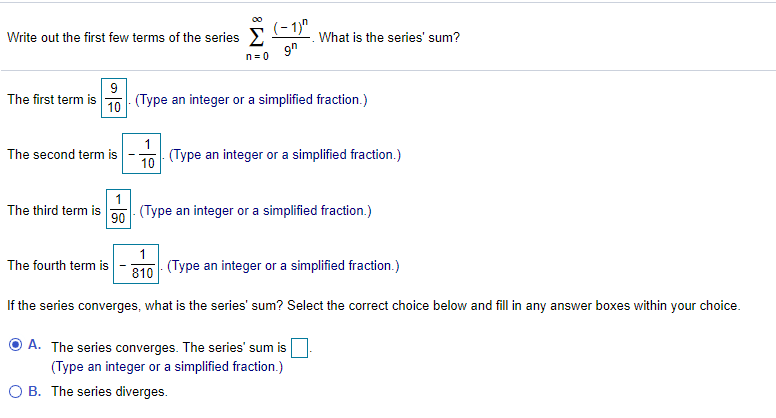 Write out the first few terms of the series >
(- 1)"
What is the series' sum?
9h
n= 0
9
(Type an integer or a simplified fraction.)
The first term is
10
(Type an integer or a simplified fraction.)
10
The second term is
1
(Type an integer or a simplified fraction.)
The third term is
90
1
The fourth term is
- (Type an integer or a simplified fraction.)
810
If the series converges, what is the series' sum? Select the correct choice below and fill in any answer boxes within your choice.
A. The series converges. The series' sum is
(Type an integer or a simplified fraction.)
O B. The series diverges.

