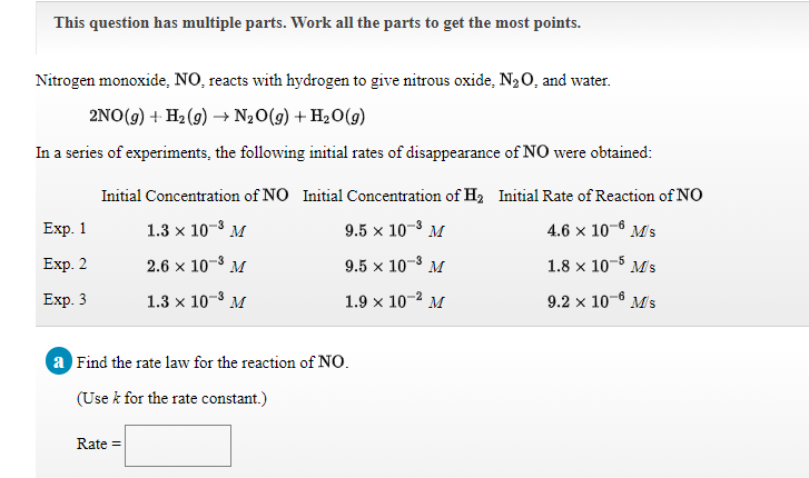 This question has multiple parts. Work all the parts to get the most points.
Nitrogen monoxide, NO, reacts with hydrogen to give nitrous oxide, N20, and water.
2NO(9) + H2 (9) → N20(9) + H2O(g)
In a series of experiments, the following initial rates of disappearance of NO were obtained:
Initial Concentration of NO Initial Concentration of H2 Initial Rate of Reaction of NO
Exp. 1
1.3 x 10-8 M
9.5 x 10-8 M
4.6 x 10-6 Ms
Еxp. 2
2.6 x 10-3 M
9.5 × 10-3
M
1.8 x 10-5 Ms
Exp. 3
1.3 x 10-3 M
1.9 x 10-2 M
9.2 x 10-6 M's
a Find the rate law for the reaction of NO.
(Use k for the rate constant.)
Rate =
