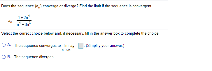 Does the sequence {an} converge or diverge? Find the limit if the sequence is convergent.
1+ 2n*
an
n* + 3n3
4
Select the correct choice below and, if necessary, fill in the answer box to complete the choice.
O A. The sequence converges to lim an =
(Simplify your answer.)
n-00
O B. The sequence diverges.

