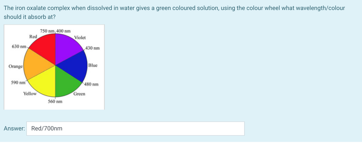 The iron oxalate complex when dissolved in water gives a green coloured solution, using the colour wheel what wavelength/colour
should it absorb at?
750 nm, 400 nm
Red
Violet
630 nm
430 nm
Orange
Blue
590 nm
480 nm
Yellow
Green
560 nm
Answer: Red/700nm
