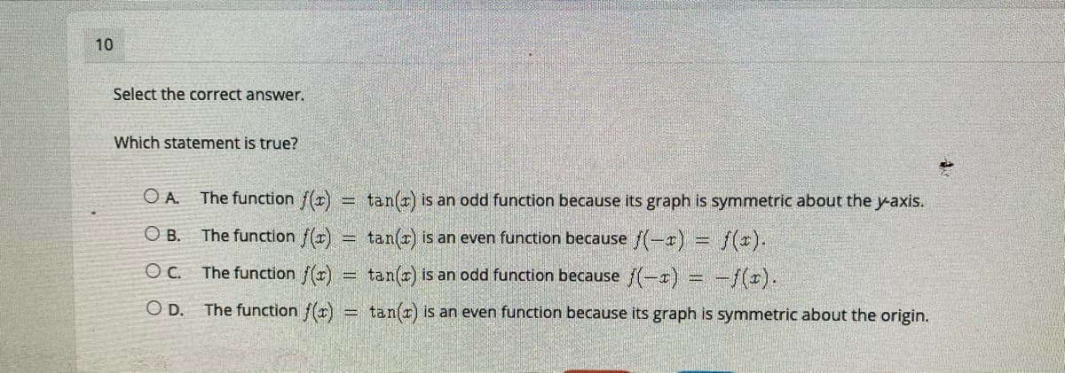 10
Select the correct answer.
Which statement is true?
O A. The function f(x)
tan(r) is an odd function because its graph is symmetric about the y-axis.
%3D
The function f(r) = tan(r) is an even function because f(-r) = f(x).
O B.
Oc.
The function r)
tan(r) is an odd function because f(-r) = -f(x).
D.
The function f()
tan(r) is an even function because its graph is symmetric about the origin.
