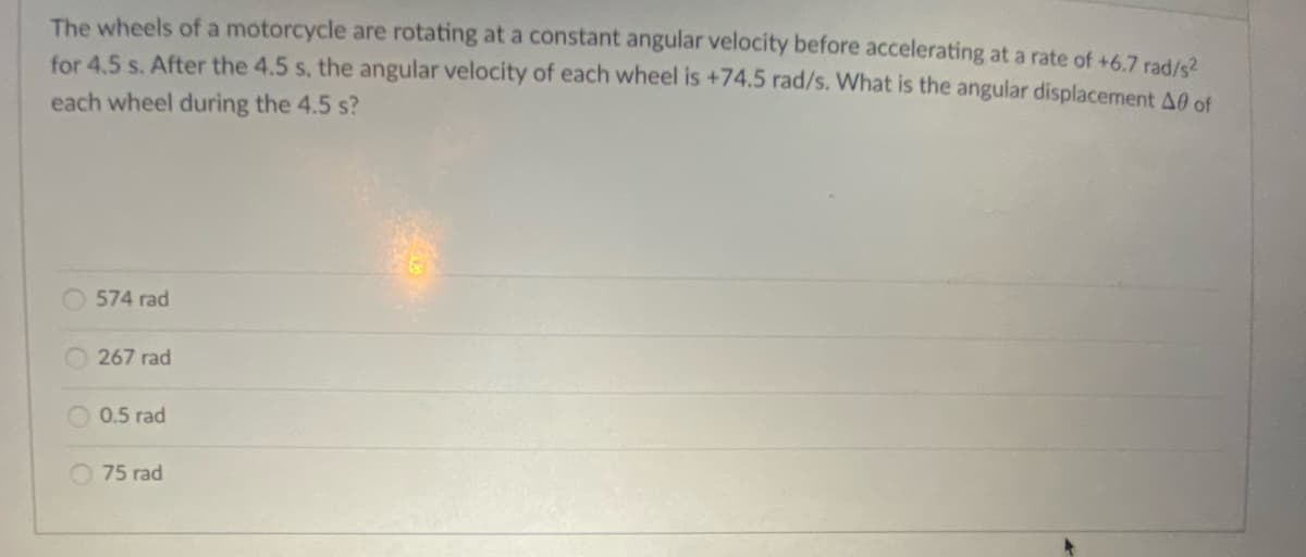 The wheels of a motorcycle are rotating at a constant angular velocity before accelerating at a rate of +6,7 rad/s2
for 4.5 s. After the 4.5 s, the angular velocity of each wheel is +74.5 rad/s. What is the angular displacement A0 of
each wheel during the 4.5 s?
O 574 rad
267 rad
0.5 rad
O 75 rad
