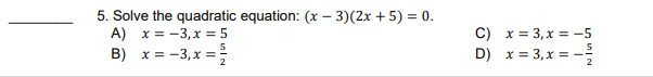 5. Solve the quadratic equation: (x – 3)(2x + 5) = 0.
A) x = -3, x = 5
B) x = -3,x =
C) x = 3, x = -5
D) x = 3,x = -
