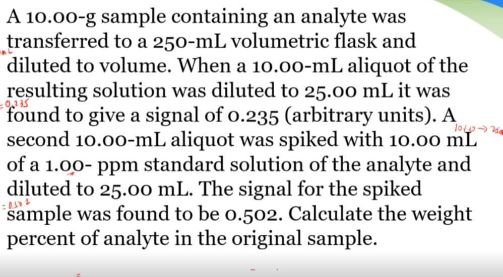 A 10.00-g sample containing an analyte was
transferred to a 250-mL volumetric flask and
diluted to volume. When a 10.00-mL aliquot of the
resulting solution was diluted to 25.00 mL it was
found to give a signal of o.235 (arbitrary units). A
second 10.00-mL aliquot was spiked with 10.00 mL
of a 1.00- ppm standard solution of the analyte and
diluted to 25.0o mL. The signal for the spiked
sample was found to be o.502. Calculate the weight
percent of analyte in the original sample.
