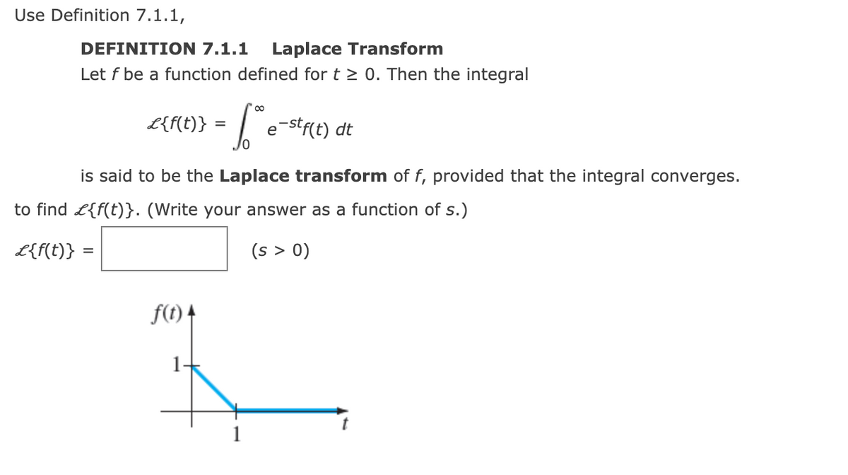 Use Definition 7.1.1,
DEFINITION 7.1.1
Laplace Transform
Let f be a function defined for t > 0. Then the integral
L{f(t)} =
e-stf{t) dt
is said to be the Laplace transform of f, provided that the integral converges.
to find L{f(t)}. (Write your answer as a function of s.)
L{f(t)} =
(s > 0)
f(t) 4
