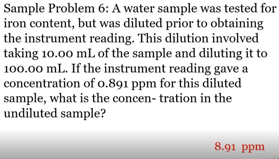 Sample Problem 6: A water sample was tested for
iron content, but was diluted prior to obtaining
the instrument reading. This dilution involved
taking 10.00 mL of the sample and diluting it to
100.00 mL. If the instrument reading gave a
concentration of o.891 ppm for this diluted
sample, what is the concen- tration in the
undiluted sample?
8.91 ppm
