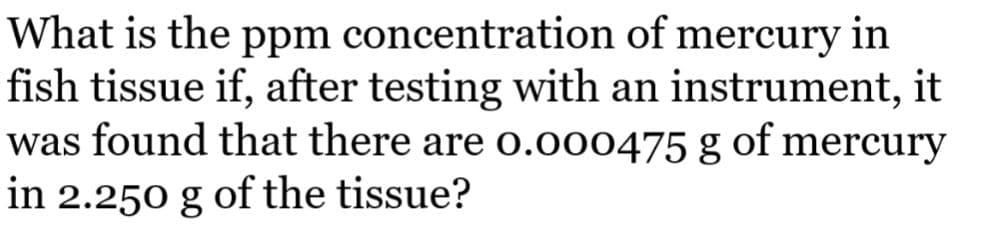 What is the ppm concentration of mercury in
fish tissue if, after testing with an instrument, it
was found that there are 0.000475 g of mercury
in 2.250 g of the tissue?
