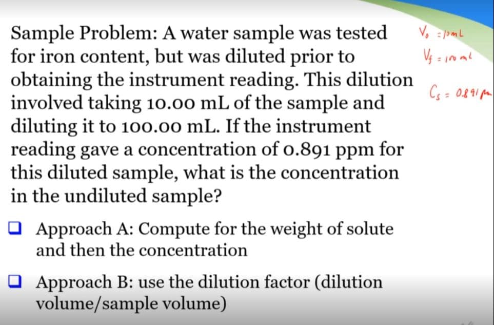 Sample Problem: A water sample was tested
for iron content, but was diluted prior to
obtaining the instrument reading. This dilution
involved taking 10.00 mL of the sample and
diluting it to 100.00 mL. If the instrument
reading gave a concentration of o.891 ppm for
this diluted sample, what is the concentration
in the undiluted sample?
Cs = 0891 pa
O Approach A: Compute for the weight of solute
and then the concentration
O Approach B: use the dilution factor (dilution
volume/sample volume)
