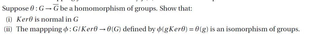 Suppose 0: G→ G be a homomorphism of groups. Show that:
(i) Kere is normal in G
(ii) The mappping o: G/ Ker0 →0(G) defined by ø(gKer0) = 0(g) is an isomorphism of groups.
