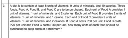 A diet is to contain at least 8 units of vitamins, 9 units of minerals, and 10 calories. Three
foods, Food A, Food B, and Food C are to be purchased. Each unit of Food A provides 1
unit of vitamins, 1 unit of minerals, and 2 calories. Each unit of Food B provides 2 units of
vitamins, 1 unit of minerals, and 1 calorie. Each unit of Food C provides 2 units of
vitamins, 1 unit of minerals, and 2 calories. If Food A costs P30 per unit, Food B costs
P20 per unit and Food C costs P30 per unit, how many units of each food should be
purchased to keep costs at a minimum?
3.
