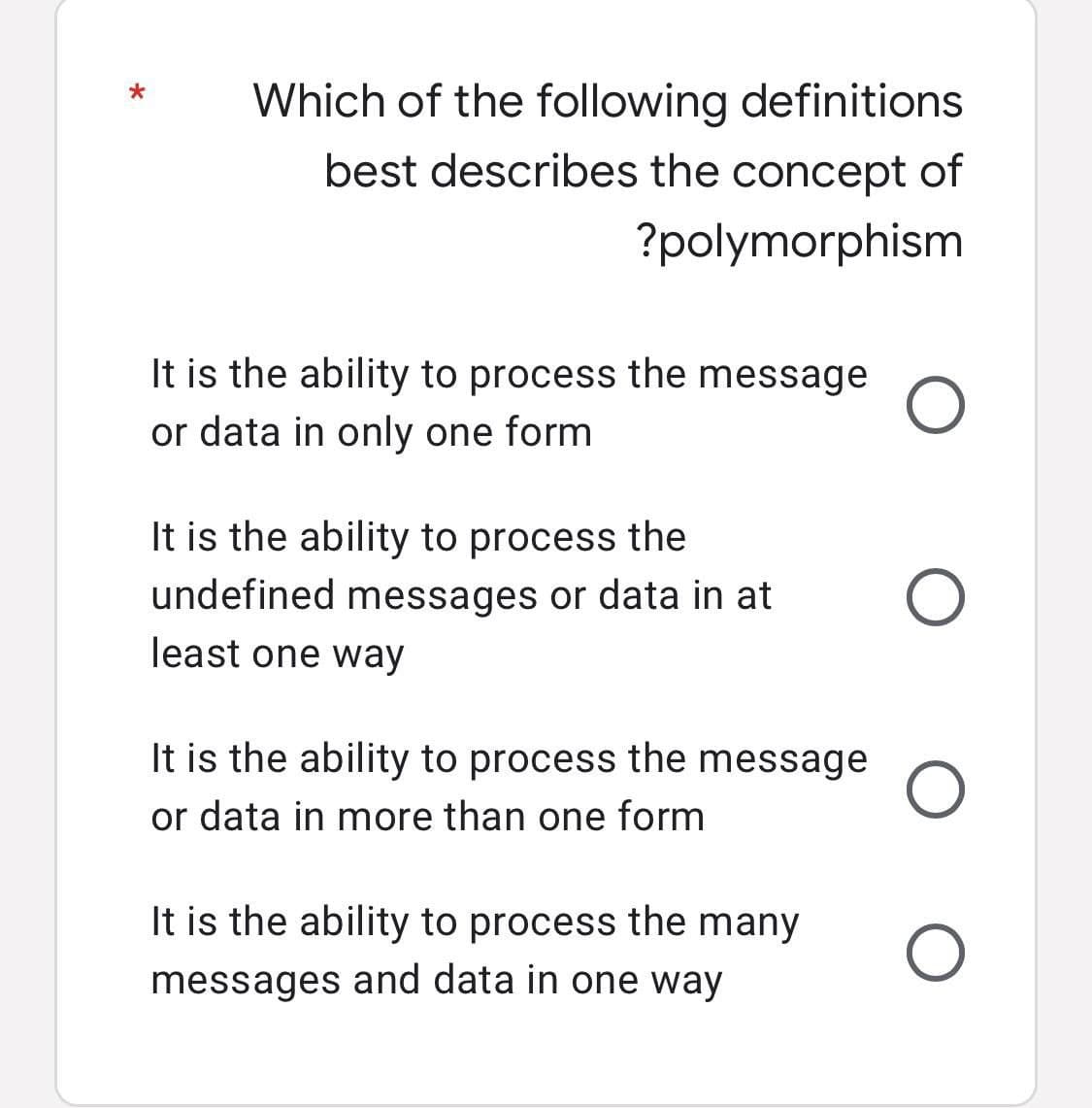 Which of the following definitions
best describes the concept of
?polymorphism
It is the ability to process the message
or data in only one form
It is the ability to process the
undefined messages or data in at
least one way
It is the ability to process the message
or data in more than one form
It is the ability to process the many
messages and data in one way
O
O