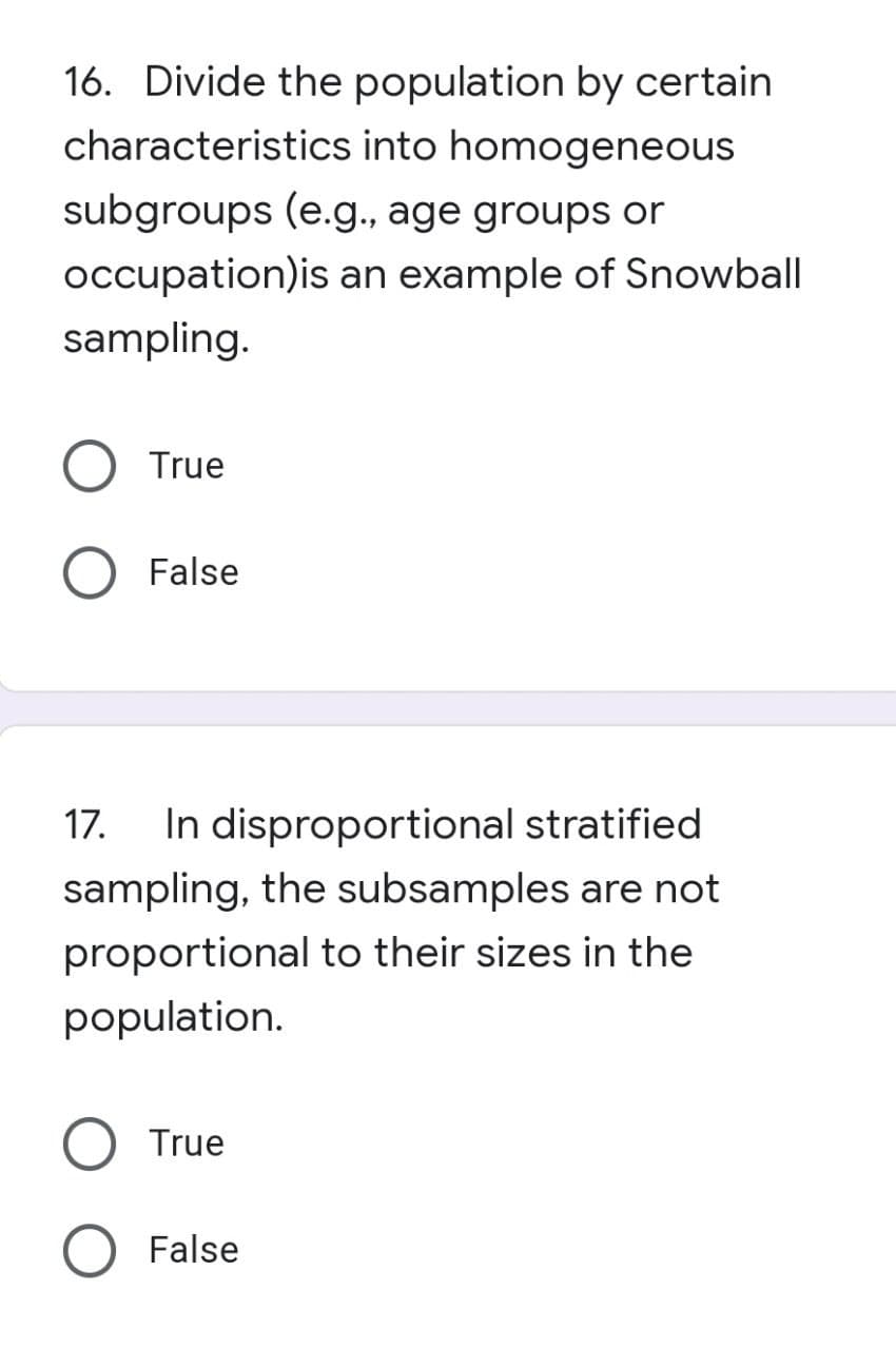 16. Divide the population by certain
characteristics into homogeneous
subgroups (e.g., age groups or
occupation)is an example of Snowball
sampling.
O True
False
17.
In disproportional stratified
sampling, the subsamples are not
proportional to their sizes in the
population.
True
O False
