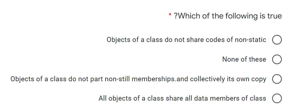 *
?Which of the following is true
Objects of a class do not share codes of non-static
None of these
Objects of a class do not part non-still memberships.and collectively its own copy
All objects of a class share all data members of class