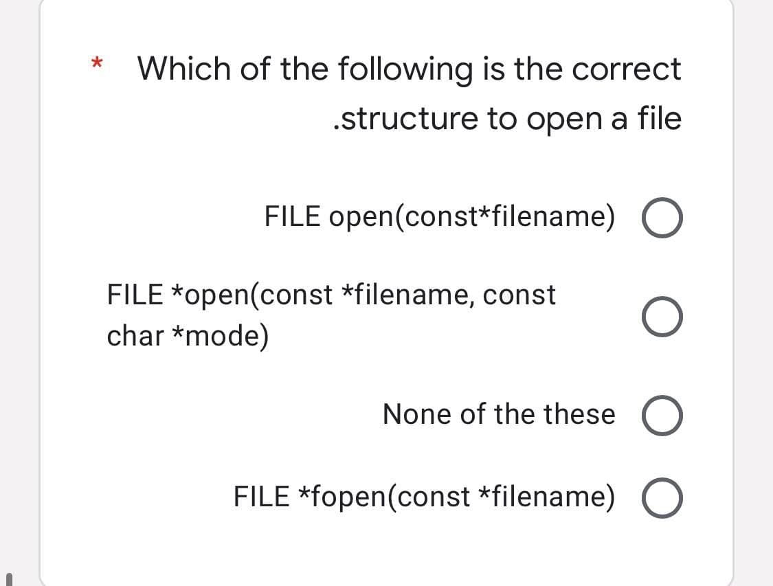*
Which of the following is the correct
.structure to open a file
FILE open(const*filename) O
FILE *open(const *filename, const
char *mode)
O
None of the these O
FILE *fopen(const *filename) O