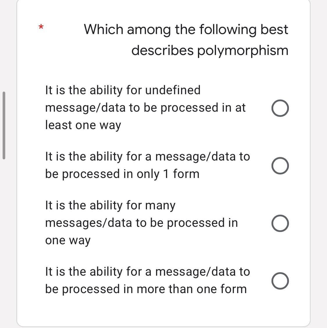 *
Which among the following best
describes polymorphism
It is the ability for undefined
message/data to be processed in at
least one way
O
It is the ability for a message/data to O
be processed in only 1 form
It is the ability for many
messages/data to be processed in O
one way
It is the ability for a message/data to
be processed in more than one form