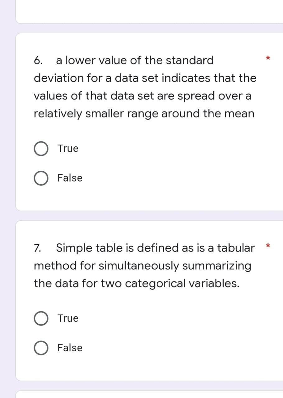 6. a lower value of the standard
deviation for a data set indicates that the
values of that data set are spread over a
relatively smaller range around the mean
True
False
*
7. Simple table is defined as is a tabular
method for simultaneously summarizing
the data for two categorical variables.
True
O False