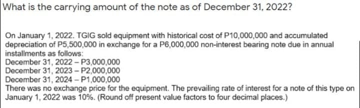What is the carrying amount of the note as of December 31, 2022?
On January 1, 2022. TGIG sold equipment with historical cost of P10,000,000 and accumulated
depreciation of P5,500,000 in exchange for a P6,000,000 non-interest bearing note due in annual
installments as follows:
December 31, 2022 - P3,000,000
December 31, 2023 - P2,000,000
December 31, 2024 - P1,000,000
There was no exchange price for the equipment. The prevailing rate of interest for a note of this type on
January 1, 2022 was 10%. (Round off present value factors to four decimal places.)
