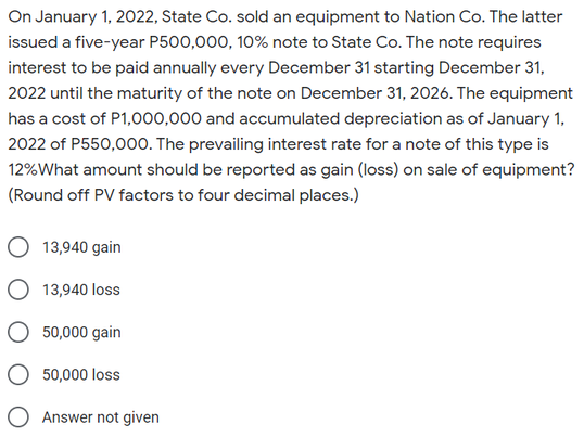On January 1, 2022, State Co. sold an equipment to Nation Co. The latter
issued a five-year P500,000, 10% note to State Co. The note requires
interest to be paid annually every December 31 starting December 31,
2022 until the maturity of the note on December 31, 2026. The equipment
has a cost of P1,000,000 and accumulated depreciation as of January 1,
2022 of P550,000. The prevailing interest rate for a note of this type is
12%What amount should be reported as gain (loss) on sale of equipment?
(Round off PV factors to four decimal places.)
O 13,940 gain
13,940 loss
50,000 gain
O 50,000 loss
O Answer not given
