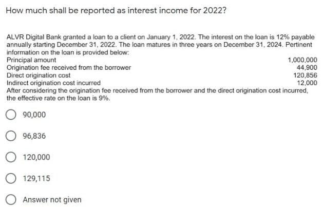How much shall be reported as interest income for 2022?
ALVR Digital Bank granted a loan to a client on January 1, 2022. The interest on the loan is 12% payable
annually starting December 31, 2022. The loan matures in three years on December 31, 2024. Pertinent
information on the loan is provided below:
Principal amount
Origination fee received from the borrower
Direct origination cost
Indirect origination cost incurred
After considering the origination fee received from the borrower and the direct origination cost incurred,
the effective rate on the loan is 9%.
1,000,000
44,900
120,856
12,000
O 90,000
O 96,836
O 120,000
O 129,115
O Answer not given
