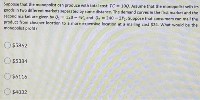 Suppose that the monopolist can produce with total cost: TC = 10Q. Assume that the monopolist sells its
goods in two different markets separated by some distance. The demand curves in the first market and the
second market are given by Q1 =
product from cheaper location to a more expensive location at a mailing cost $24. What would be the
monopolist profit?
120 - 4P, and Q2 = 240 – 2P2. Suppose that consumers can mail the
$5862
$5384
$6116
$4832
