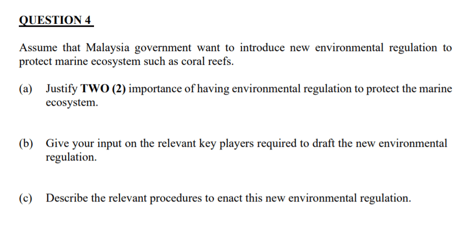 QUESTION 4
Assume that Malaysia government want to introduce new environmental regulation to
protect marine ecosystem such as coral reefs.
(a) Justify TWO (2) importance of having environmental regulation to protect the marine
ecosystem.
(b) Give your input on the relevant key players required to draft the new environmental
regulation.
(c)
Describe the relevant procedures to enact this new environmental regulation.
