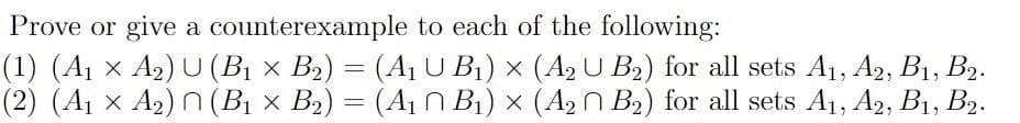 Prove or give a counterexample to each of the following:
(1) (A1 x A2) U (BỊ × B2) = (A1 U B1) × (A2 U B2) for all sets Aj, A2, B1, B2.
(2) (A1 x A2) n (Bị × B2) = (A1 n B1) x (A2N B2) for all sets A1, A2, B1, B2.

