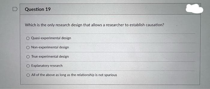 Question 19
Which is the only research design that allows a researcher to establish causation?
Quasi-experimental design
O Non-experimental design
O True experimental design
O Explanatory research
O All of the above as long as the relationship is not spurious
