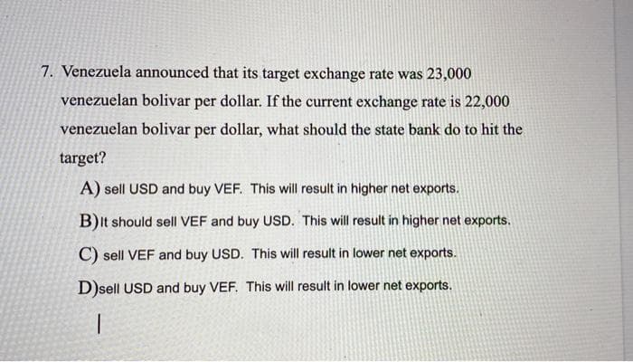 7. Venezuela announced that its target exchange rate was 23,000
venezuelan bolivar per dollar. If the current exchange rate is 22,000
venezuelan bolivar per dollar, what should the state bank do to hit the
target?
A) sell USD and buy VEF. This will result in higher net exports.
B)It should sell VEF and buy USD. This will result in higher net exports.
C) sell VEF and buy USD. This will result in lower net exports.
D)sell USD and buy VEF. This will result in lower net exports.
