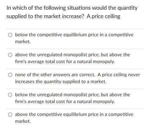 In which of the following situations would the quantity
supplied to the market increase? A price ceiling
O below the competitive equilibrium price in a competitive
market.
above the unregulated monopolist price, but above the
fırm's average total cost for a natural monopoly.
none of the other answers are correct. A price ceiling never
increases the quantity supplied to a market.
O below the unregulated monopolist price, but above the
firm's average total cost for a natural monopoly.
above the competitive equilibrium price in a competitive
market.

