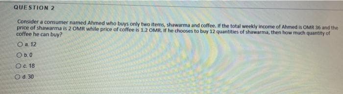 QUESTION 2
Consider a consumer named Ahmed who buys only two items, shawarma and coffee. If the total weekly income of Ahmed is OMR 36 and the
price of shawarma is 2 OMR while price of coffee is 1.2 OMR, If he chooses to buy 12 quantities of shawarma, then how much quantity of
coffee he can buy?
O a. 12
Ob.0
O. 18
Od. 30
