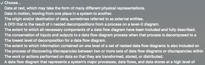 v Choose...
Data at rest, which may take the form of many different physical representations.
Data in motion, moving from one place in a system to another.
The origin and/or destination of data, sometimes referred to as external entities.
A DFD that is the result of n nested decompositions from a process on a level-0 diagram.
The extent to which all necessary components of a data flow diagram have been included and fully described.
The conservation of inputs and outputs to a data flow diagram process when that process is decomposed to a
The lowest level of decomposition for a data flow diagram.
The extent to which information contained on one level of a set of nested data flow diagrams is also included on
The process of discovering discrepancies between two or more sets of data flow diagrams or discrepancies within
The work or actions performed on data so that they are transformed, stored, or distributed.
A data flow diagram that represents a system's major processes, data flows, and data stores at a high level of
