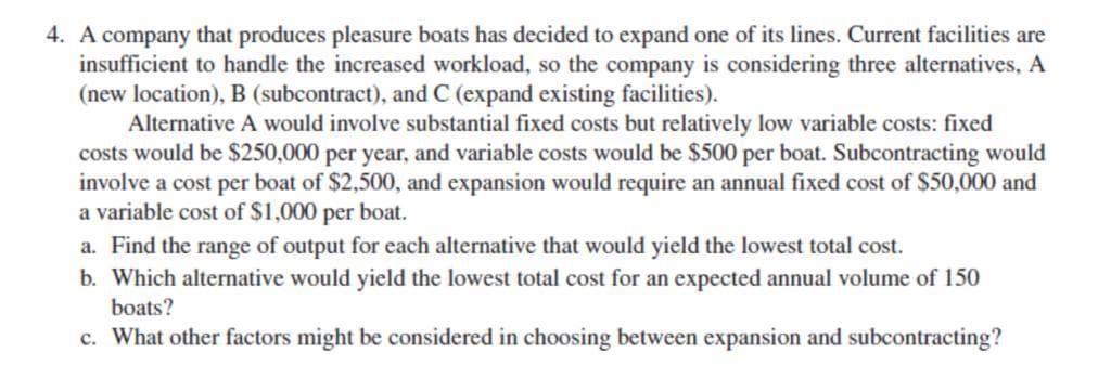 4. A company that produces pleasure boats has decided to expand one of its lines. Current facilities are
insufficient to handle the increased workload, so the company is considering three alternatives, A
(new location), B (subcontract), and C (expand existing facilities).
Alternative A would involve substantial fixed costs but relatively low variable costs: fixed
costs would be $250,000 per year, and variable costs would be $500 per boat. Subcontracting would
involve a cost per boat of $2,500, and expansion would require an annual fixed cost of $50,000 and
a variable cost of $1,000 per boat.
a. Find the range of output for each alternative that would yield the lowest total cost.
b. Which alternative would yield the lowest total cost for an expected annual volume of 150
boats?
c. What other factors might be considered in choosing between expansion and subcontracting?