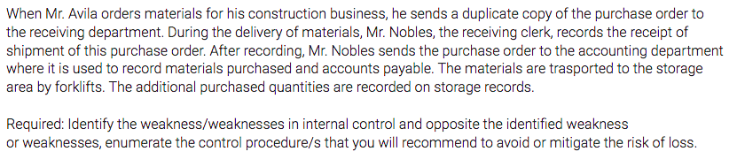 When Mr. Avila orders materials for his construction business, he sends a duplicate copy of the purchase order to
the receiving department. During the delivery of materials, Mr. Nobles, the receiving clerk, records the receipt of
shipment of this purchase order. After recording, Mr. Nobles sends the purchase order to the accounting department
where it is used to record materials purchased and accounts payable. The materials are trasported to the storage
area by forklifts. The additional purchased quantities are recorded on storage records.
Required: Identify the weakness/weaknesses in internal control and opposite the identified weakness
or weaknesses, enumerate the control procedure/s that you will recommend to avoid or mitigate the risk of loss.
