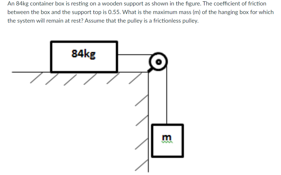 An 84kg container box is resting on a wooden support as shown in the figure. The coefficient of friction
between the box and the support top is 0.55. What is the maximum mass (m) of the hanging box for which
the system will remain at rest? Assume that the pulley is a frictionless pulley.
84kg
