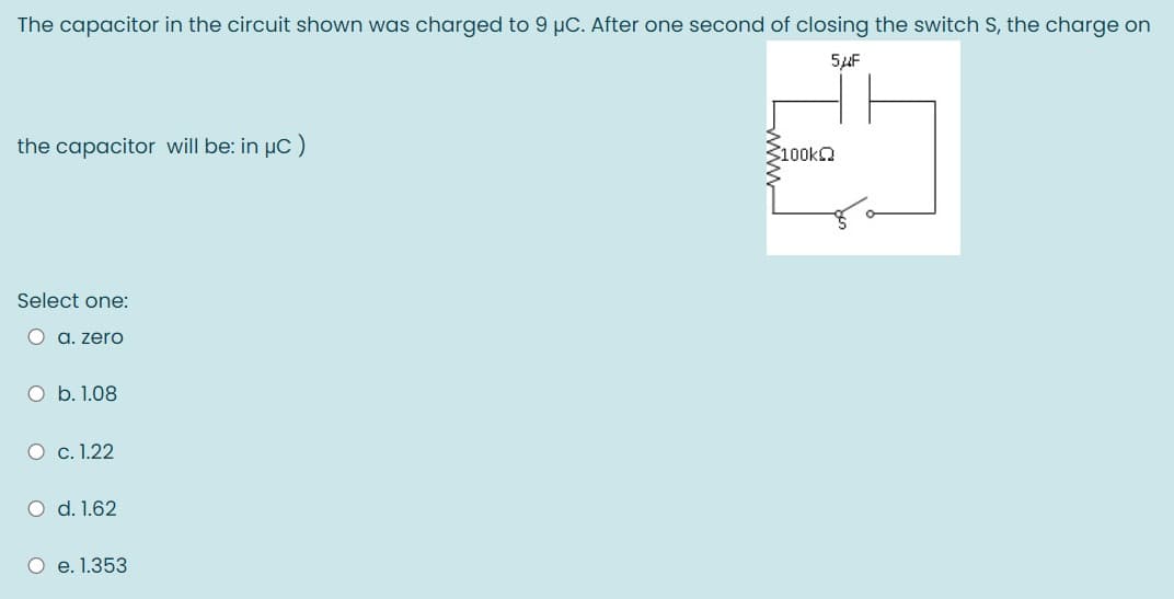 The capacitor in the circuit shown was charged to 9 µC. After one second of closing the switch S, the charge on
5uF
the capacitor will be: in µC)
100KQ
Select one:
O a. zero
O b. 1.08
O c. 1.22
O d. 1.62
O e. 1.353
