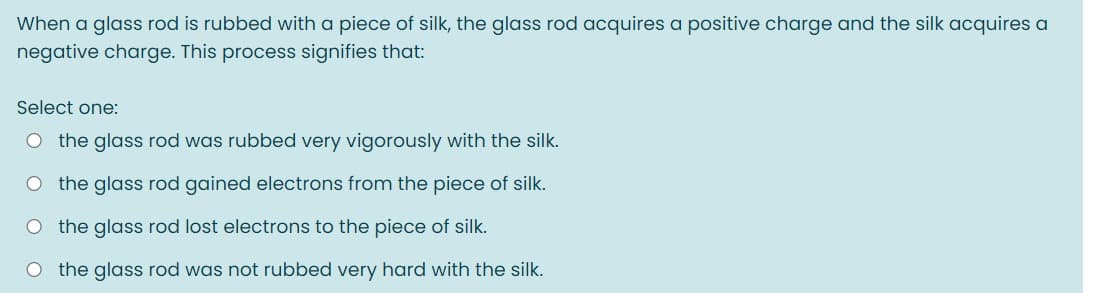 When a glass rod is rubbed with a piece of silk, the glass rod acquires a positive charge and the silk acquires a
negative charge. This process signifies that:
Select one:
O the glass rod was rubbed very vigorously with the silk.
O the glass rod gained electrons from the piece of silk.
O the glass rod lost electrons to the piece of silk.
O the glass rod was not rubbed very hard with the silk.
