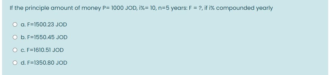 If the principle amount of money P= 1000 JOD, i%= 10, n=5 years: F = ?, if i% compounded yearly
O a. F=1500.23 JOD
O b. F=1550.45 JOD
O c. F=1610.51 JOD
O d. F=1350.80 JOD
