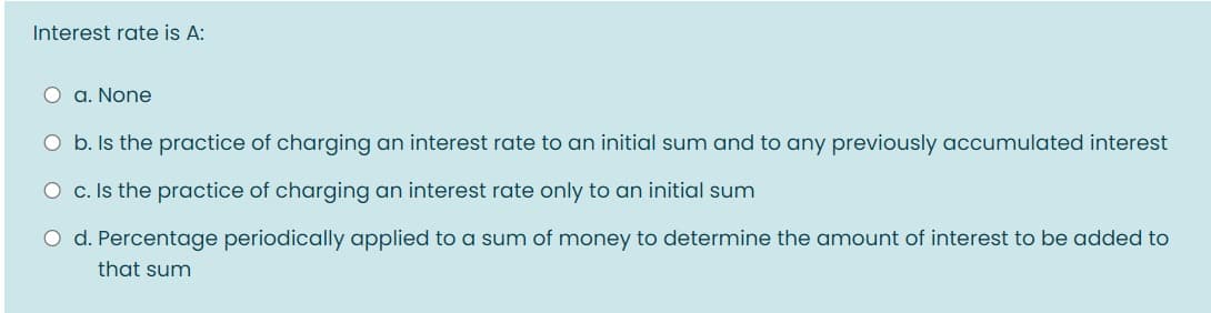Interest rate is A:
O a. None
O b. Is the practice of charging an interest rate to an initial sum and to any previously accumulated interest
O c. Is the practice of charging an interest rate only to an initial sum
O d. Percentage periodically applied to a sum of money to determine the amount of interest to be added to
that sum
