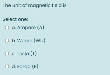 The unit of magnetic field is
Select one:
O a. Ampere (A)
O b. Weber (Wb)
O c. Tesla (T)
O d. Farad (F)
