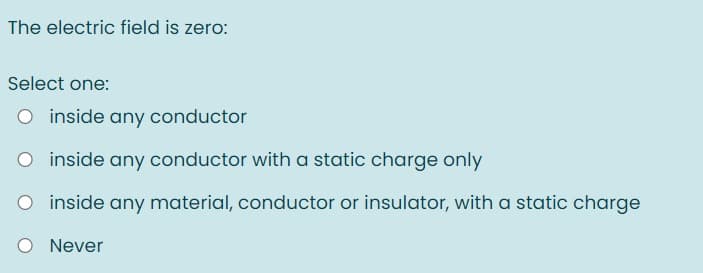 The electric field is zero:
Select one:
O inside any conductor
O inside any conductor with a static charge only
O inside any material, conductor or insulator, with a static charge
O Never
