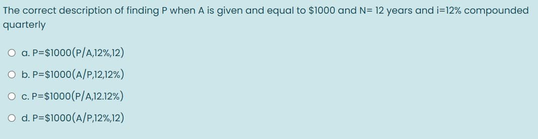 The correct description of finding P when A is given and equal to $1000 and N= 12 years and i=12% compounded
quarterly
O a. P=$1000(P/A,12%,12)
O b. P=$1000(A/P,12,12%)
O c. P=$1000(P/A,12.12%)
O d. P=$1000(A/P,12%,12)
