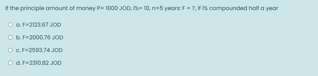 If the principle amount of money P= 1000 JOD, i%= 10, n=5 years: F = ?, if i% compounded half a year
O a. F=2123.67 JOD
O b. F=2000.76 JOD
O C. F=2593.74 JOD
O d. F=2310.82 JOD
