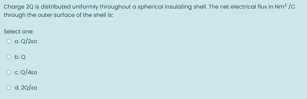 Charge 2Q is distributed uniformly throughout a spherical insulating shell. The net electrical flux in Nm2 /c
through the outer surface of the shell is:
Select one:
O a. Q/2ɛo
O b. Q
O c. Q/4ɛo
O d. 20/eo
