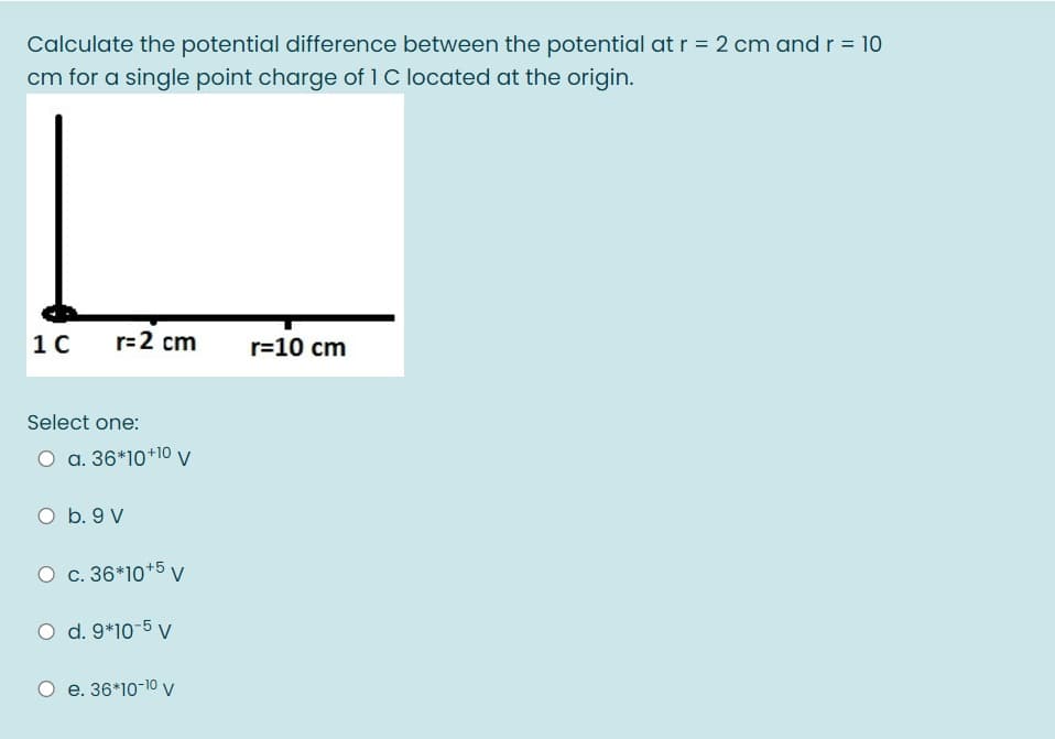 Calculate the potential difference between the potential at r = 2 cm and r = 10
cm for a single point charge of 1 C located at the origin.
10
r=2 cm
r=10 cm
Select one:
O a. 36*10+10 v
O b. 9 V
O c. 36*10+5 v
O d. 9*10-5 v
e. 36*10-10 v
