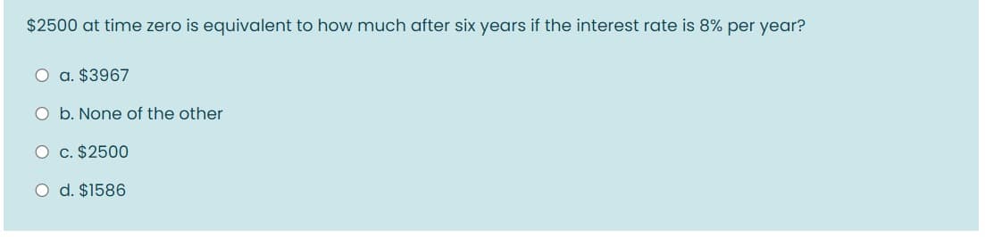 $2500 at time zero is equivalent to how much after six years if the interest rate is 8% per year?
O a. $3967
O b. None of the other
O c. $2500
O d. $1586
