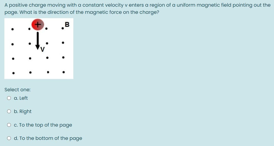 A positive charge moving with a constant velocity v enters a region of a uniform magnetic field pointing out the
page. What is the direction of the magnetic force on the charge?
B
Select one:
O a. Left
O b. Right
O c. To the top of the page
O d. To the bottom of the page
